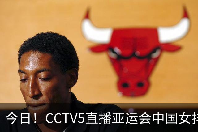 今日！CCTV5直播亚运会中国女排+中超，5+转中国男篮，网络转大连鲲城+曼城+尤文等